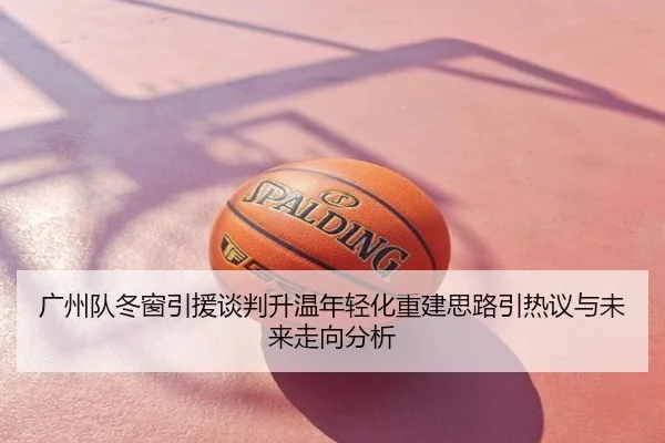 广州队冬窗引援谈判升温年轻化重建思路引热议与未来走向分析