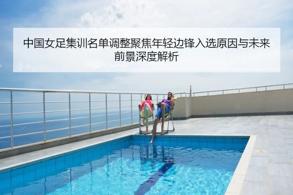 中国女足集训名单调整聚焦年轻边锋入选原因与未来前景深度解析（wx Entertainment）
